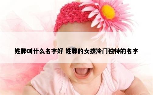 姓滕叫什么名字好 姓滕的女孩冷门独特的名字